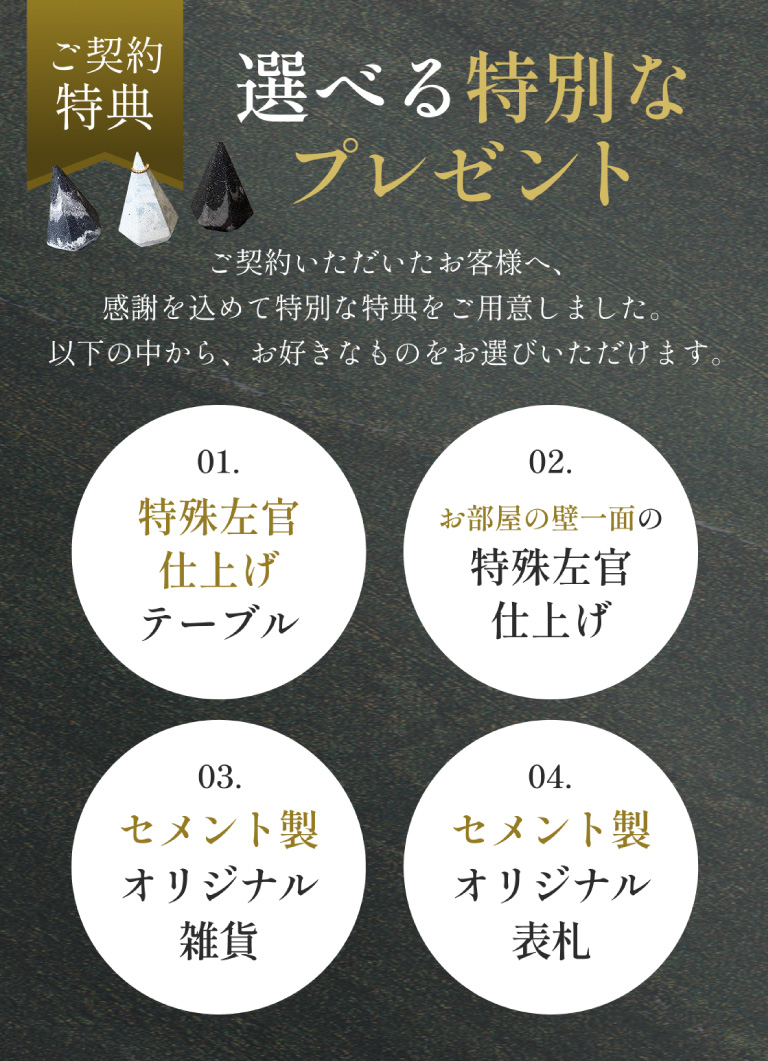 ご契約特典。選べる特別なプレゼントとして、特殊左官仕上げテーブル、特殊左官仕上げ、セメント製オリジナル雑貨、セメント製オリジナル表札を用意しています。